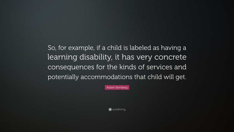 Robert Sternberg Quote: “So, for example, if a child is labeled as having a learning disability, it has very concrete consequences for the kinds of services and potentially accommodations that child will get.”