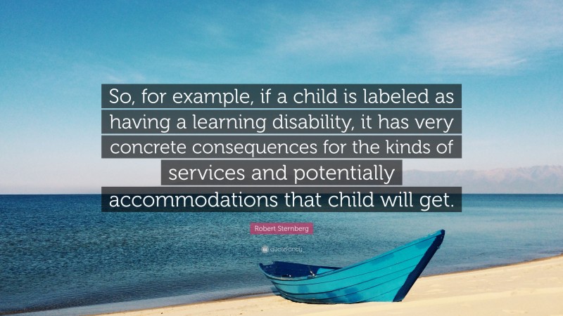 Robert Sternberg Quote: “So, for example, if a child is labeled as having a learning disability, it has very concrete consequences for the kinds of services and potentially accommodations that child will get.”