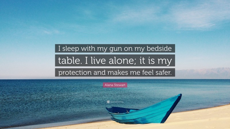 Alana Stewart Quote: “I sleep with my gun on my bedside table. I live alone; it is my protection and makes me feel safer.”