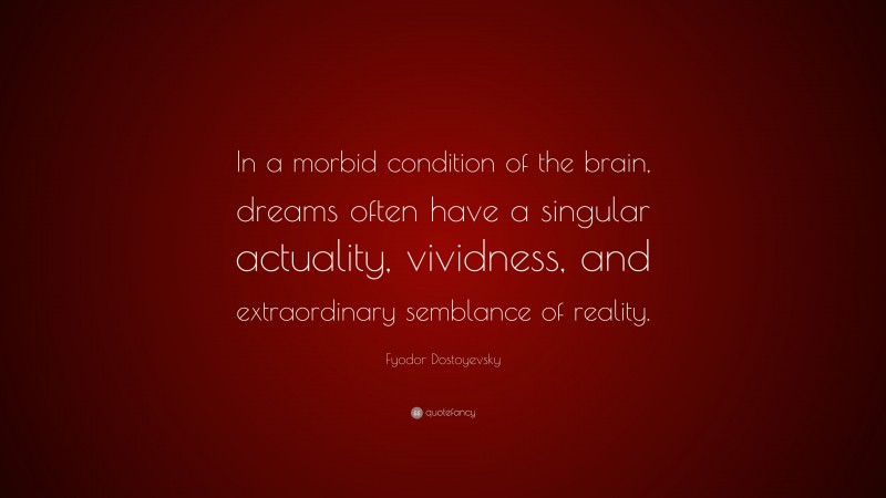 Fyodor Dostoyevsky Quote: “In a morbid condition of the brain, dreams often have a singular actuality, vividness, and extraordinary semblance of reality.”