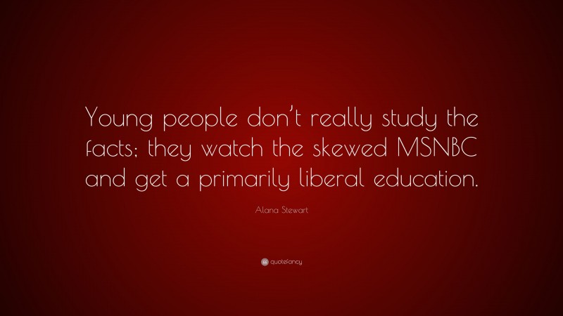 Alana Stewart Quote: “Young people don’t really study the facts; they watch the skewed MSNBC and get a primarily liberal education.”