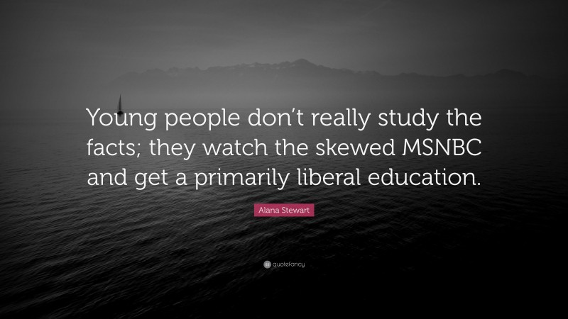 Alana Stewart Quote: “Young people don’t really study the facts; they watch the skewed MSNBC and get a primarily liberal education.”