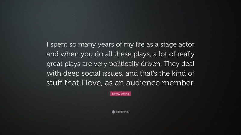 Danny Strong Quote: “I spent so many years of my life as a stage actor and when you do all these plays, a lot of really great plays are very politically driven. They deal with deep social issues, and that’s the kind of stuff that I love, as an audience member.”
