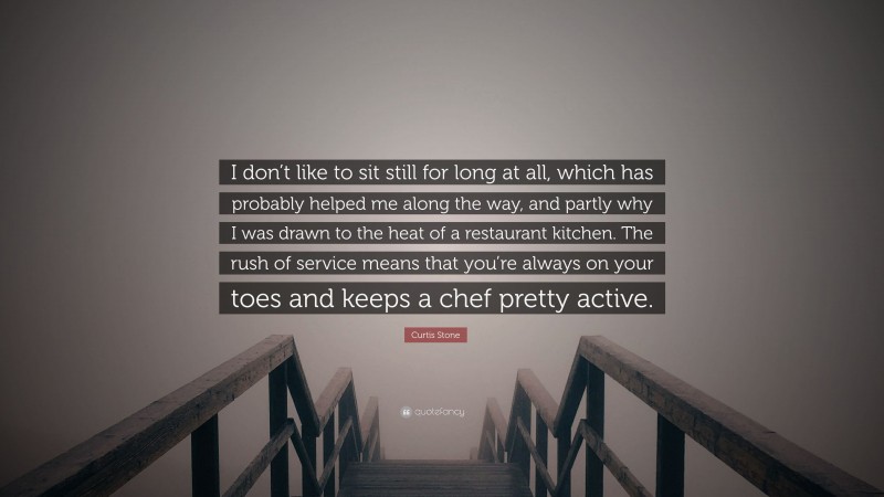 Curtis Stone Quote: “I don’t like to sit still for long at all, which has probably helped me along the way, and partly why I was drawn to the heat of a restaurant kitchen. The rush of service means that you’re always on your toes and keeps a chef pretty active.”