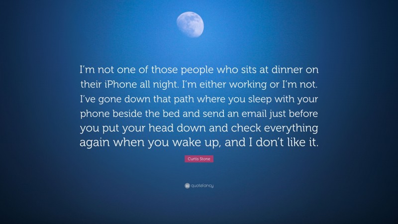 Curtis Stone Quote: “I’m not one of those people who sits at dinner on their iPhone all night. I’m either working or I’m not. I’ve gone down that path where you sleep with your phone beside the bed and send an email just before you put your head down and check everything again when you wake up, and I don’t like it.”