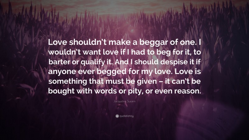 Jacqueline Susann Quote: “Love shouldn’t make a beggar of one. I wouldn’t want love if I had to beg for it, to barter or qualify it. And I should despise it if anyone ever begged for my love. Love is something that must be given – it can’t be bought with words or pity, or even reason.”