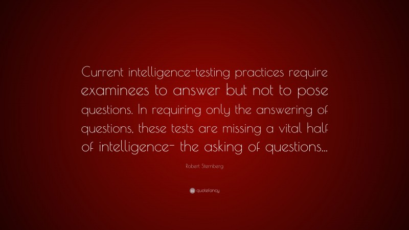 Robert Sternberg Quote: “Current intelligence-testing practices require examinees to answer but not to pose questions. In requiring only the answering of questions, these tests are missing a vital half of intelligence- the asking of questions...”