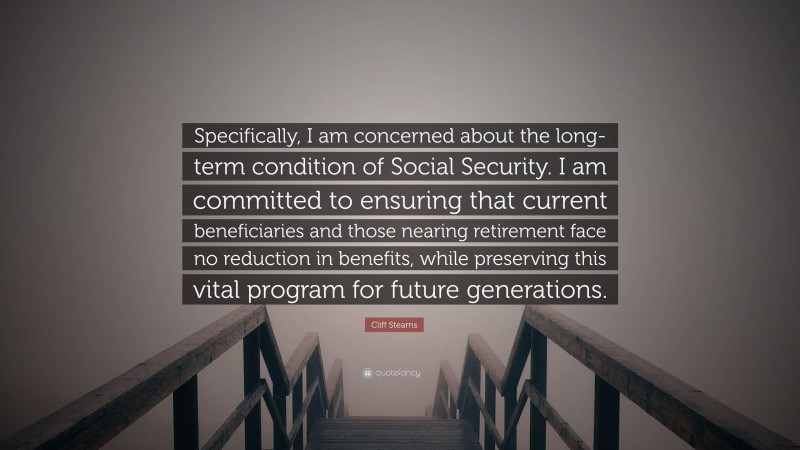 Cliff Stearns Quote: “Specifically, I am concerned about the long-term condition of Social Security. I am committed to ensuring that current beneficiaries and those nearing retirement face no reduction in benefits, while preserving this vital program for future generations.”