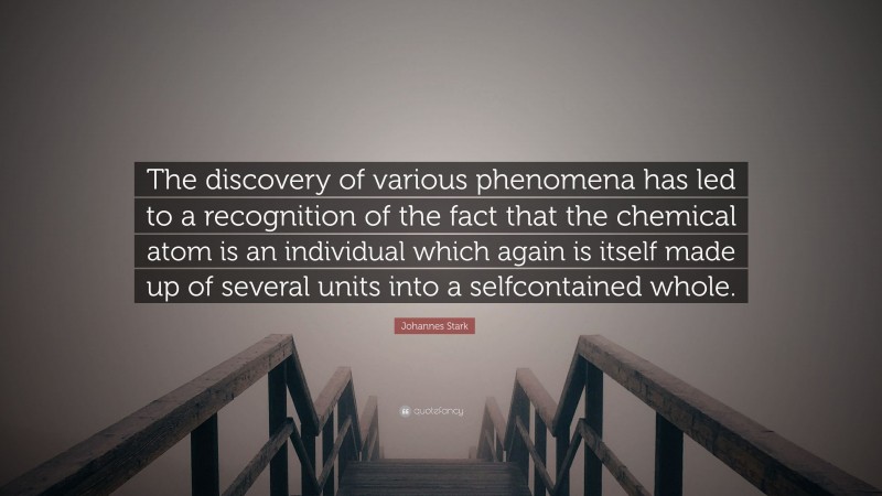 Johannes Stark Quote: “The discovery of various phenomena has led to a recognition of the fact that the chemical atom is an individual which again is itself made up of several units into a selfcontained whole.”