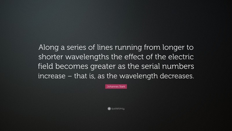 Johannes Stark Quote: “Along a series of lines running from longer to shorter wavelengths the effect of the electric field becomes greater as the serial numbers increase – that is, as the wavelength decreases.”