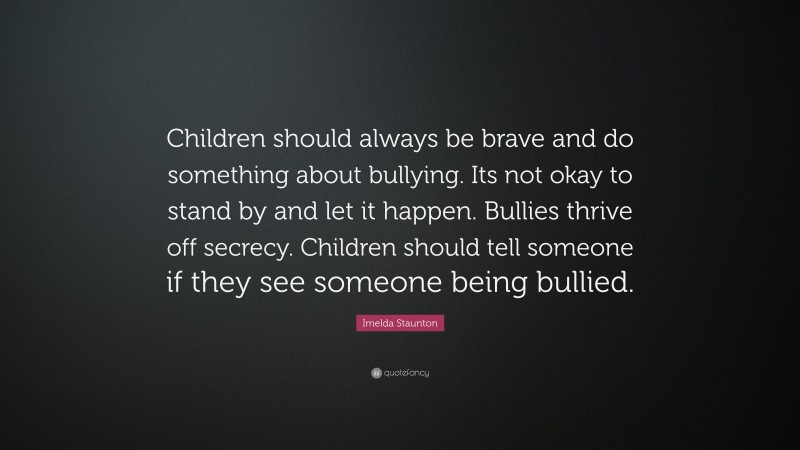 Imelda Staunton Quote: “Children should always be brave and do something about bullying. Its not okay to stand by and let it happen. Bullies thrive off secrecy. Children should tell someone if they see someone being bullied.”