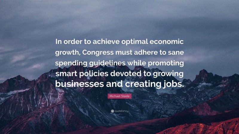 Michael Steele Quote: “In order to achieve optimal economic growth, Congress must adhere to sane spending guidelines while promoting smart policies devoted to growing businesses and creating jobs.”