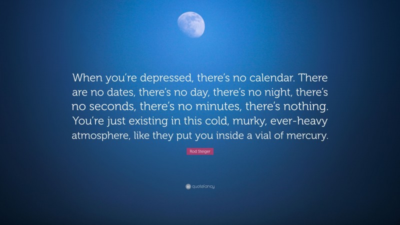 Rod Steiger Quote: “When you’re depressed, there’s no calendar. There are no dates, there’s no day, there’s no night, there’s no seconds, there’s no minutes, there’s nothing. You’re just existing in this cold, murky, ever-heavy atmosphere, like they put you inside a vial of mercury.”