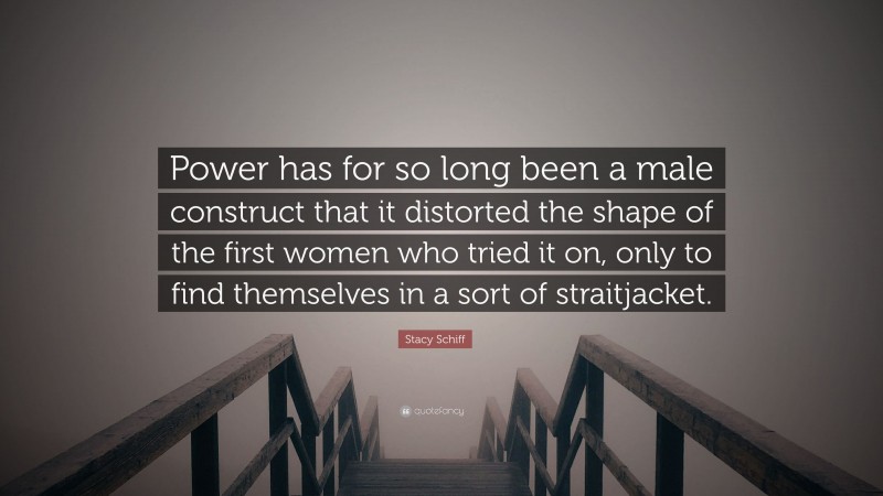 Stacy Schiff Quote: “Power has for so long been a male construct that it distorted the shape of the first women who tried it on, only to find themselves in a sort of straitjacket.”