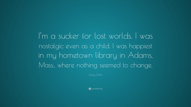 Stacy Schiff Quote: “I’m a sucker for lost worlds. I was nostalgic even as a child. I was happiest in my hometown library in Adams, Mass., where nothing seemed to change.”