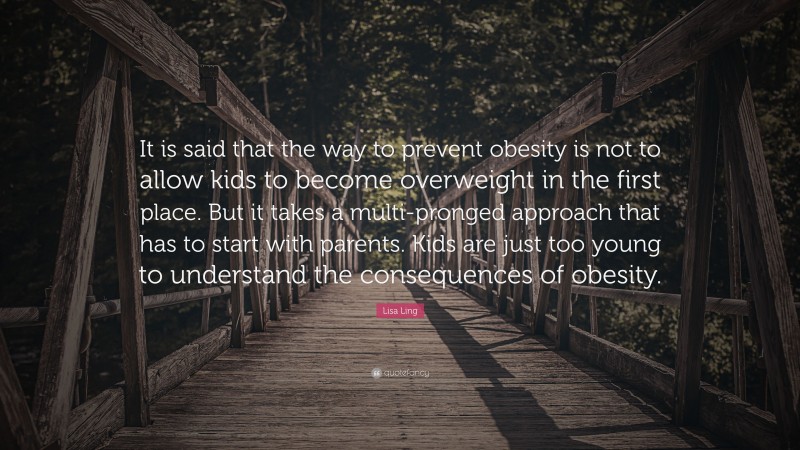Lisa Ling Quote: “It is said that the way to prevent obesity is not to allow kids to become overweight in the first place. But it takes a multi-pronged approach that has to start with parents. Kids are just too young to understand the consequences of obesity.”