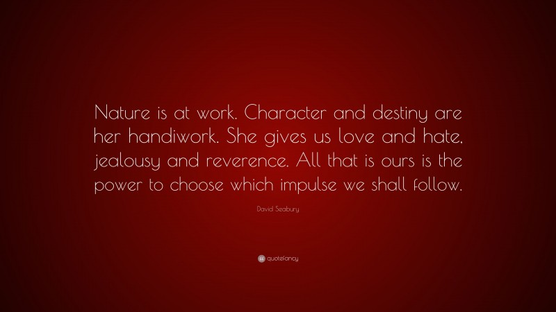 David Seabury Quote: “Nature is at work. Character and destiny are her handiwork. She gives us love and hate, jealousy and reverence. All that is ours is the power to choose which impulse we shall follow.”