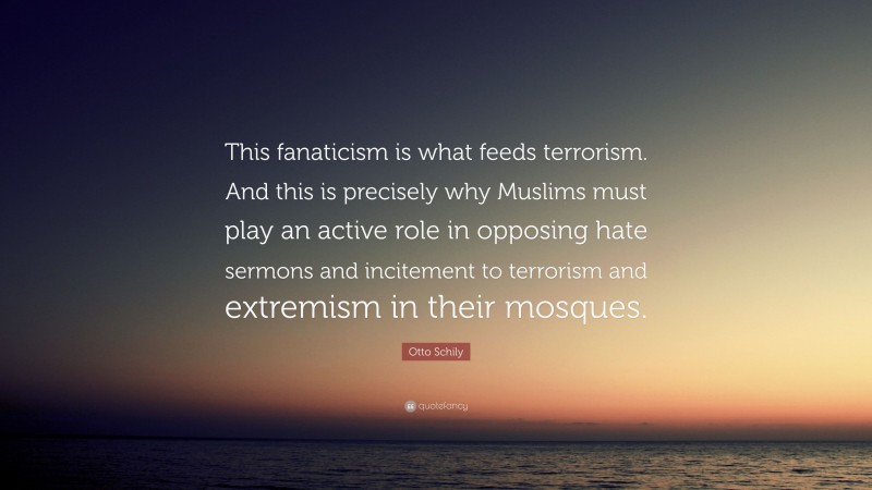 Otto Schily Quote: “This fanaticism is what feeds terrorism. And this is precisely why Muslims must play an active role in opposing hate sermons and incitement to terrorism and extremism in their mosques.”