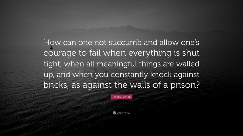 Bruno Schulz Quote: “How can one not succumb and allow one’s courage to fail when everything is shut tight, when all meaningful things are walled up, and when you constantly knock against bricks, as against the walls of a prison?”