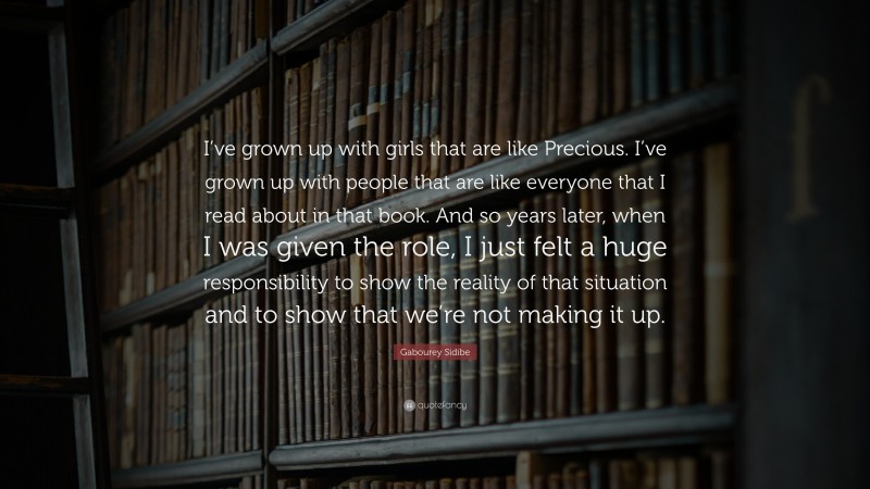 Gabourey Sidibe Quote: “I’ve grown up with girls that are like Precious. I’ve grown up with people that are like everyone that I read about in that book. And so years later, when I was given the role, I just felt a huge responsibility to show the reality of that situation and to show that we’re not making it up.”