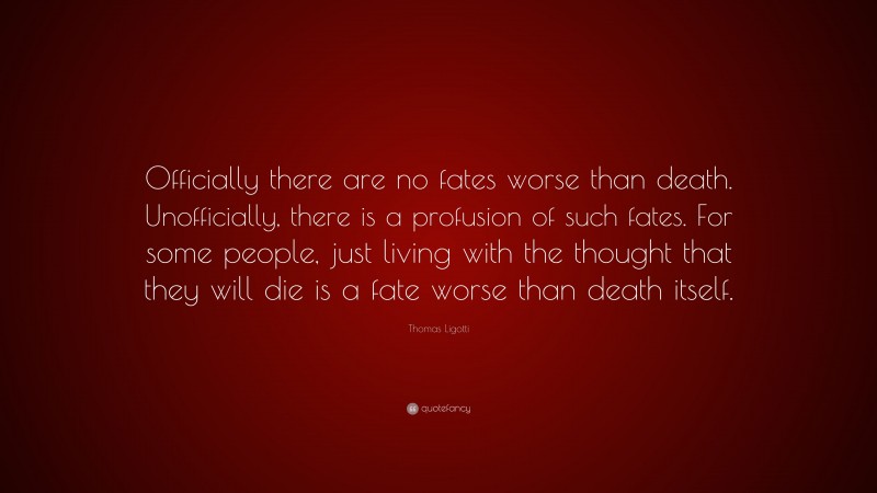 Thomas Ligotti Quote: “Officially there are no fates worse than death. Unofficially, there is a profusion of such fates. For some people, just living with the thought that they will die is a fate worse than death itself.”