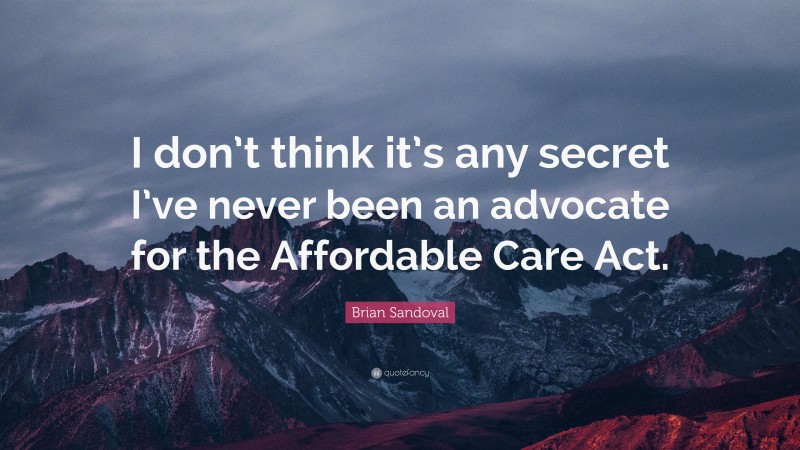 Brian Sandoval Quote: “I don’t think it’s any secret I’ve never been an advocate for the Affordable Care Act.”