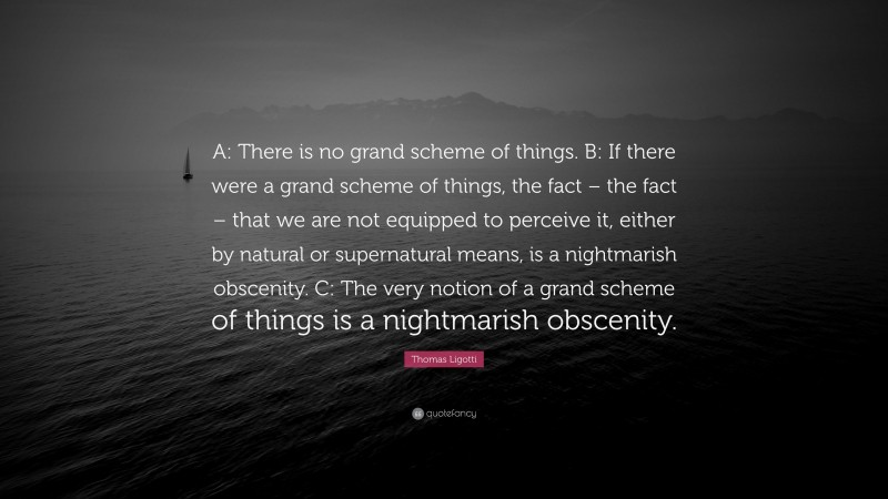Thomas Ligotti Quote: “A: There is no grand scheme of things. B: If there were a grand scheme of things, the fact – the fact – that we are not equipped to perceive it, either by natural or supernatural means, is a nightmarish obscenity. C: The very notion of a grand scheme of things is a nightmarish obscenity.”