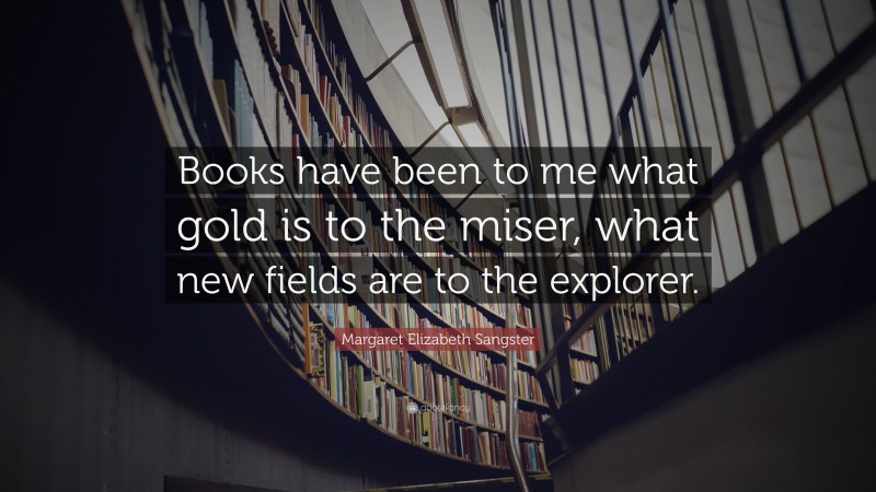 Margaret Elizabeth Sangster Quote: “Books have been to me what gold is to the miser, what new fields are to the explorer.”