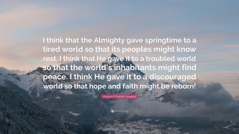 Margaret Elizabeth Sangster Quote: “I think that the Almighty gave springtime to a tired world so that its peoples might know rest. I think that He gave it to a troubled world so that the world’s inhabitants might find peace. I think He gave it to a discouraged world so that hope and faith might be reborn!”