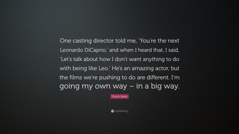 Devon Sawa Quote: “One casting director told me, ‘You’re the next Leonardo DiCaprio,’ and when I heard that, I said, ‘Let’s talk about how I don’t want anything to do with being like Leo.’ He’s an amazing actor, but the films we’re pushing to do are different. I’m going my own way – in a big way.”