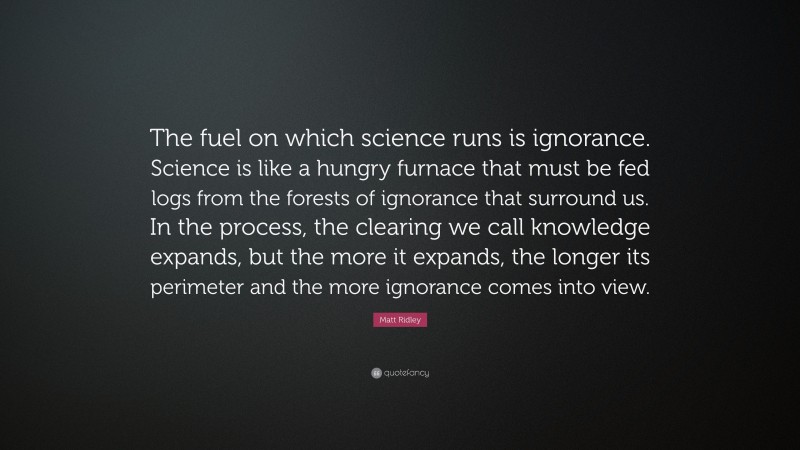 Matt Ridley Quote: “The fuel on which science runs is ignorance. Science is like a hungry furnace that must be fed logs from the forests of ignorance that surround us. In the process, the clearing we call knowledge expands, but the more it expands, the longer its perimeter and the more ignorance comes into view.”