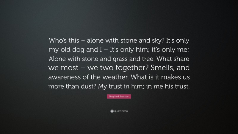 Siegfried Sassoon Quote: “Who’s this – alone with stone and sky? It’s only my old dog and I – It’s only him; it’s only me; Alone with stone and grass and tree. What share we most – we two together? Smells, and awareness of the weather. What is it makes us more than dust? My trust in him; in me his trust.”