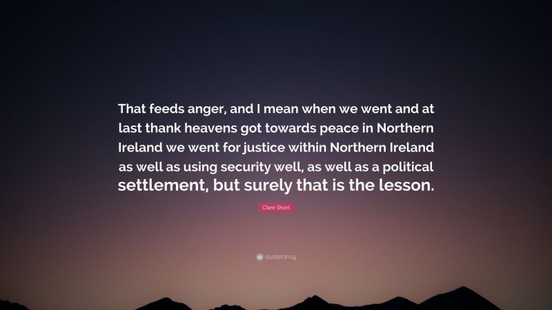 Clare Short Quote: “That feeds anger, and I mean when we went and at last thank heavens got towards peace in Northern Ireland we went for justice within Northern Ireland as well as using security well, as well as a political settlement, but surely that is the lesson.”