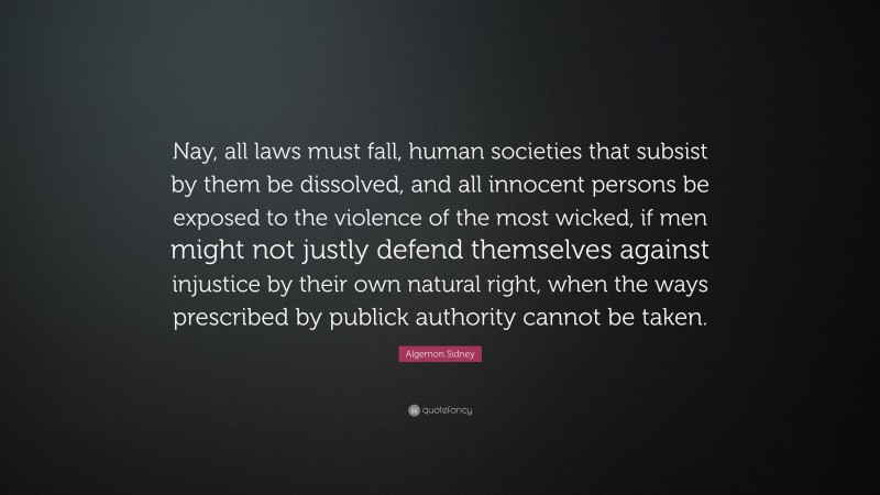 Algernon Sidney Quote: “Nay, all laws must fall, human societies that subsist by them be dissolved, and all innocent persons be exposed to the violence of the most wicked, if men might not justly defend themselves against injustice by their own natural right, when the ways prescribed by publick authority cannot be taken.”