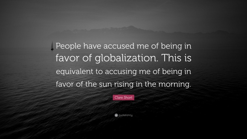 Clare Short Quote: “People have accused me of being in favor of globalization. This is equivalent to accusing me of being in favor of the sun rising in the morning.”