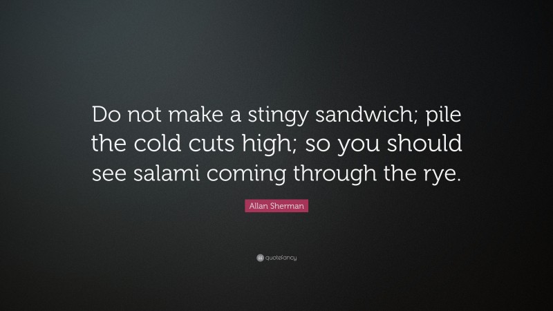 Allan Sherman Quote: “Do not make a stingy sandwich; pile the cold cuts high; so you should see salami coming through the rye.”