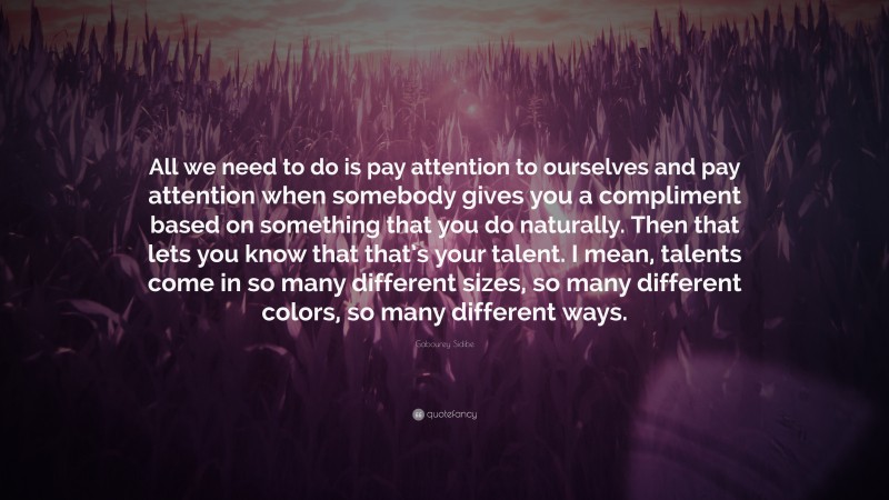 Gabourey Sidibe Quote: “All we need to do is pay attention to ourselves and pay attention when somebody gives you a compliment based on something that you do naturally. Then that lets you know that that’s your talent. I mean, talents come in so many different sizes, so many different colors, so many different ways.”