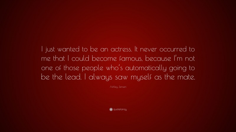 Ashley Jensen Quote: “I just wanted to be an actress. It never occurred to me that I could become famous, because I’m not one of those people who’s automatically going to be the lead. I always saw myself as the mate.”