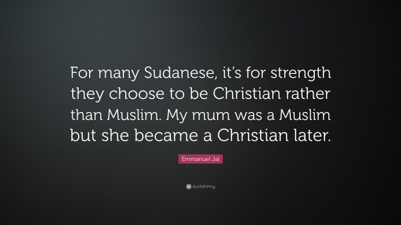 Emmanuel Jal Quote: “For many Sudanese, it’s for strength they choose to be Christian rather than Muslim. My mum was a Muslim but she became a Christian later.”