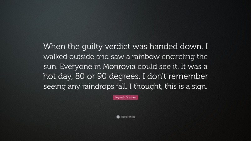 Leymah Gbowee Quote: “When the guilty verdict was handed down, I walked outside and saw a rainbow encircling the sun. Everyone in Monrovia could see it. It was a hot day, 80 or 90 degrees. I don’t remember seeing any raindrops fall. I thought, this is a sign.”