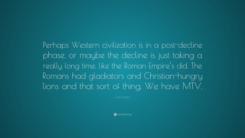 Tom Shales Quote: “Perhaps Western civilization is in a post-decline phase, or maybe the decline is just taking a really long time, like the Roman Empire’s did. The Romans had gladiators and Christian-hungry lions and that sort of thing. We have MTV.”