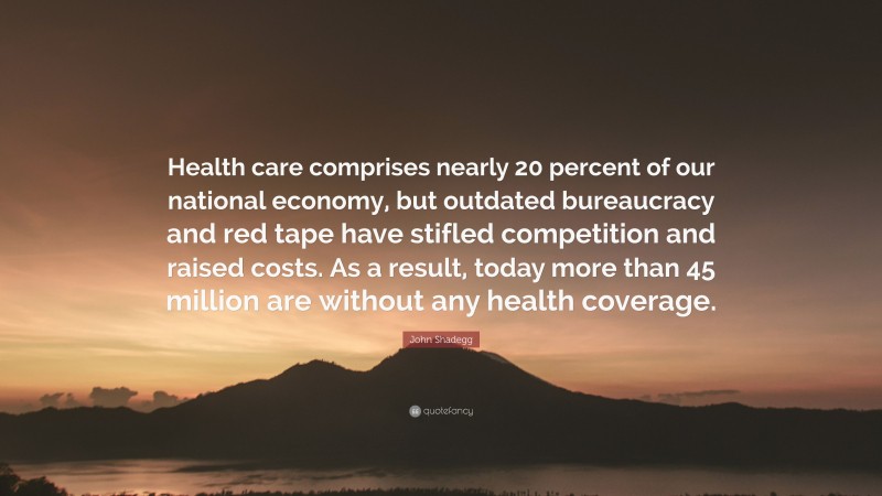John Shadegg Quote: “Health care comprises nearly 20 percent of our national economy, but outdated bureaucracy and red tape have stifled competition and raised costs. As a result, today more than 45 million are without any health coverage.”