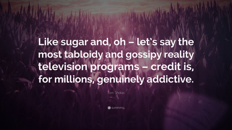 Tom Shales Quote: “Like sugar and, oh – let’s say the most tabloidy and gossipy reality television programs – credit is, for millions, genuinely addictive.”