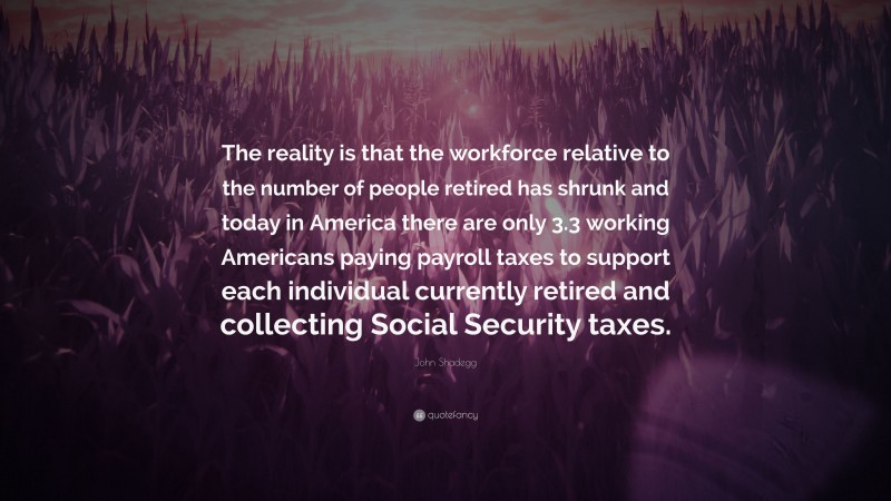John Shadegg Quote: “The reality is that the workforce relative to the number of people retired has shrunk and today in America there are only 3.3 working Americans paying payroll taxes to support each individual currently retired and collecting Social Security taxes.”