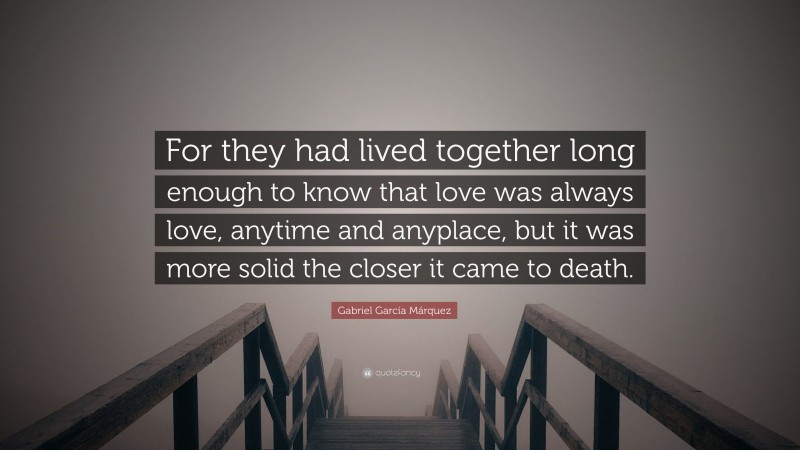 Gabriel Garcí­a Márquez Quote: “For they had lived together long enough to know that love was always love, anytime and anyplace, but it was more solid the closer it came to death.”