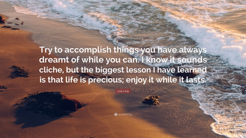 Lisa Ling Quote: “Try to accomplish things you have always dreamt of while you can. I know it sounds cliche, but the biggest lesson I have learned is that life is precious; enjoy it while it lasts.”