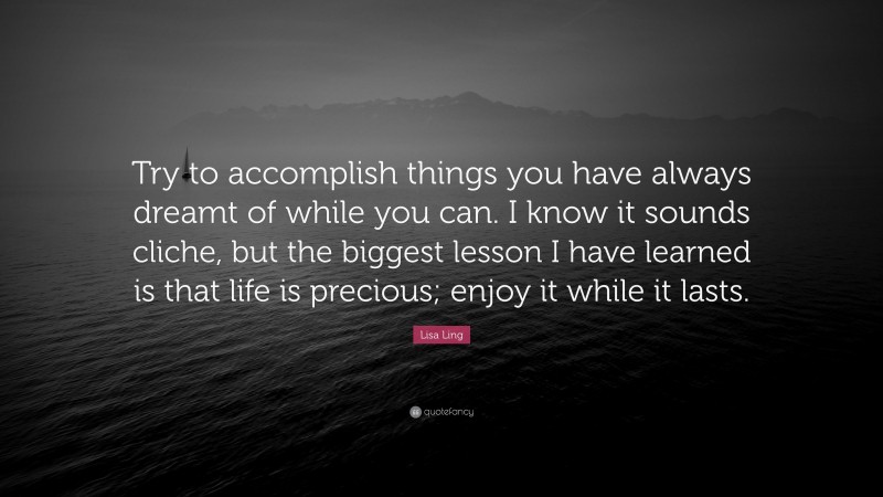 Lisa Ling Quote: “Try to accomplish things you have always dreamt of while you can. I know it sounds cliche, but the biggest lesson I have learned is that life is precious; enjoy it while it lasts.”
