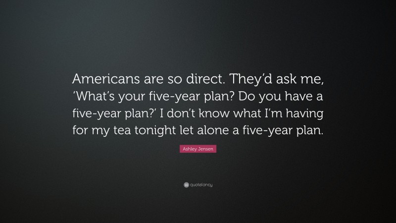 Ashley Jensen Quote: “Americans are so direct. They’d ask me, ‘What’s your five-year plan? Do you have a five-year plan?’ I don’t know what I’m having for my tea tonight let alone a five-year plan.”