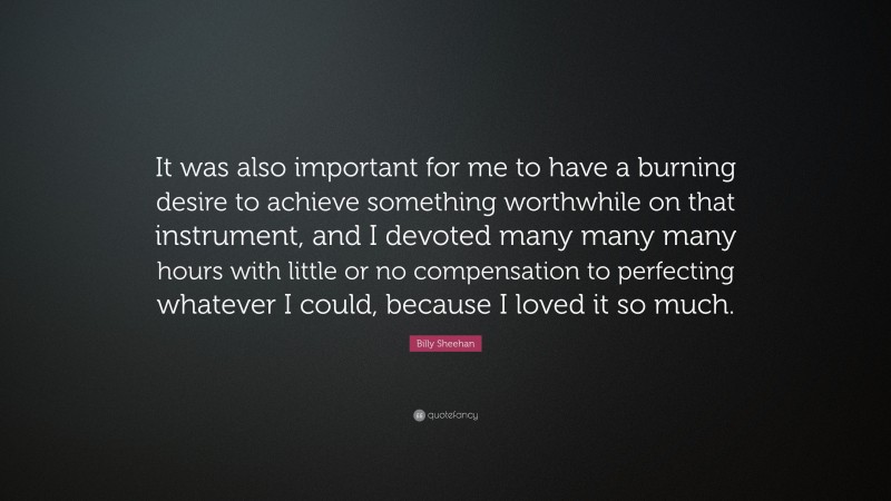 Billy Sheehan Quote: “It was also important for me to have a burning desire to achieve something worthwhile on that instrument, and I devoted many many many hours with little or no compensation to perfecting whatever I could, because I loved it so much.”