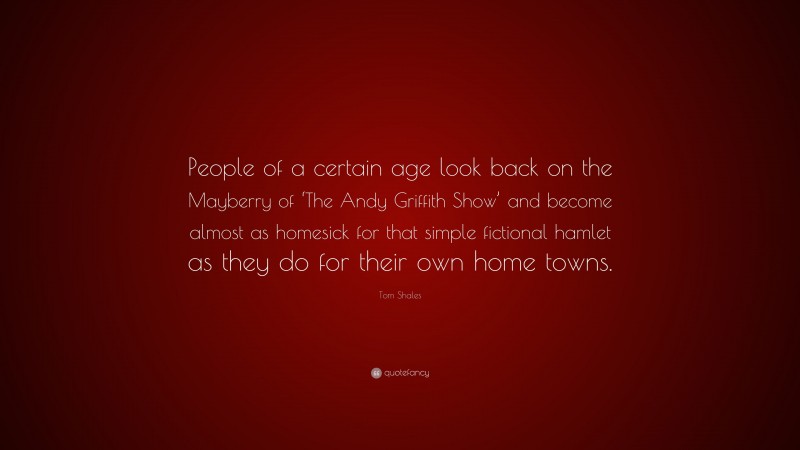 Tom Shales Quote: “People of a certain age look back on the Mayberry of ‘The Andy Griffith Show’ and become almost as homesick for that simple fictional hamlet as they do for their own home towns.”